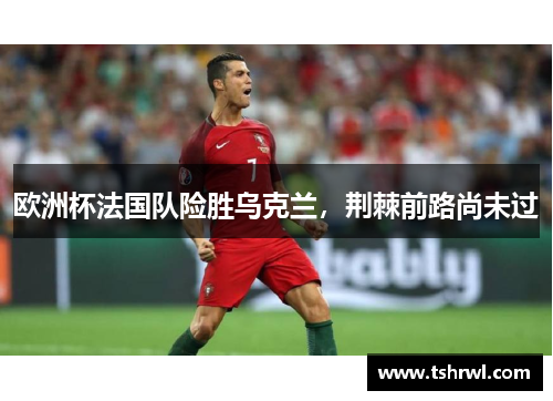 欧洲杯法国队险胜乌克兰，荆棘前路尚未过