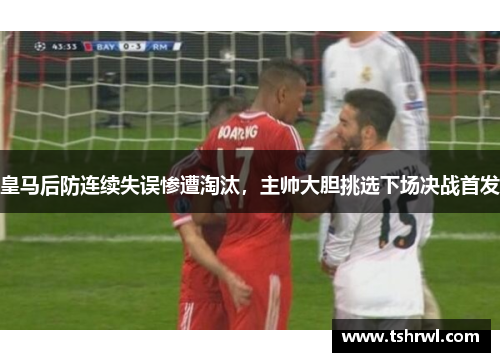 皇马后防连续失误惨遭淘汰，主帅大胆挑选下场决战首发