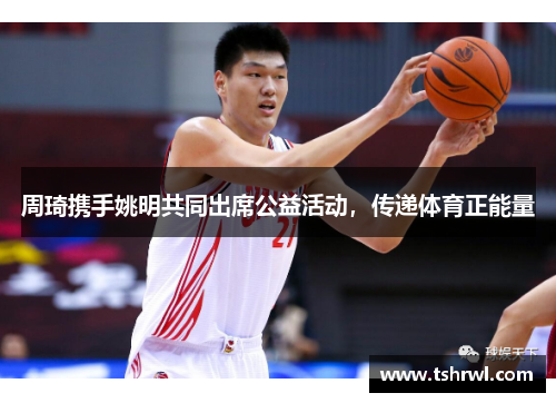 周琦携手姚明共同出席公益活动，传递体育正能量