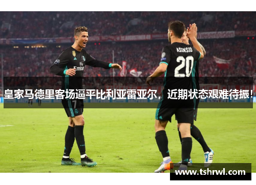 皇家马德里客场逼平比利亚雷亚尔，近期状态艰难待振！