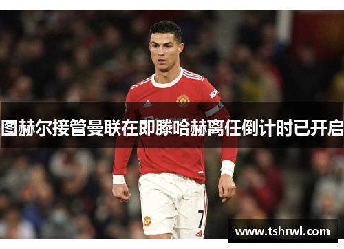 图赫尔接管曼联在即滕哈赫离任倒计时已开启