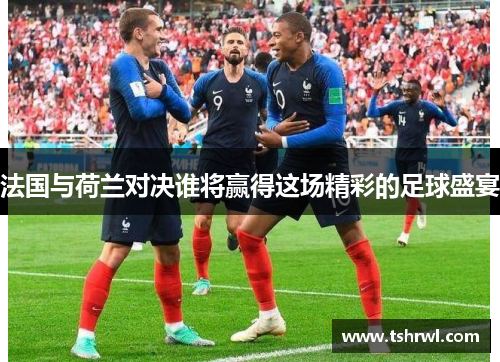 法国与荷兰对决谁将赢得这场精彩的足球盛宴