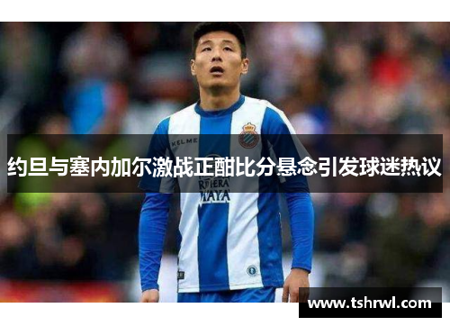 约旦与塞内加尔激战正酣比分悬念引发球迷热议