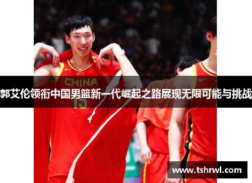 郭艾伦领衔中国男篮新一代崛起之路展现无限可能与挑战