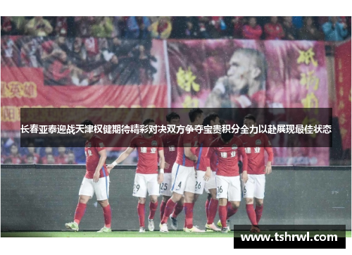 长春亚泰迎战天津权健期待精彩对决双方争夺宝贵积分全力以赴展现最佳状态
