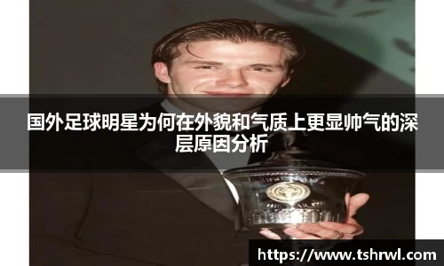 国外足球明星为何在外貌和气质上更显帅气的深层原因分析